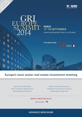 Europe’s most senior real estate investment meeting
PARIS
17-18 SEPTEMBER
Intercontinental Paris Le Grand
	 GRIEUROPE
SUMMIT
2014
inco rpo rating FRANCE
GRI2014
WHAT’S NEW FOR 2014?
See Inside...
World-class networking
New investment opportunities
Big development projects
Honest and open discussions
Influential international investors
Meaningful engagement
ADVANCE BROCHURE

1
7th
a
n
n
u
a
l
 