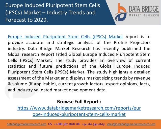 databridgemarketresearch.com US : +1-888-387-2818 UK : +44-161-394-0625 sales@databridgemarketresearch.com
1
Europe Induced Pluripotent Stem Cells
(iPSCs) Market – Industry Trends and
Forecast to 2029.
Europe Induced Pluripotent Stem Cells (iPSCs) Market report is to
provide accurate and strategic analysis of the Profile Projectors
industry. Data Bridge Market Research has recently published the
Global research Report Titled Global Europe Induced Pluripotent Stem
Cells (iPSCs) Market. The study provides an overview of current
statistics and future predictions of the Global Europe Induced
Pluripotent Stem Cells (iPSCs) Market. The study highlights a detailed
assessment of the Market and displays market sizing trends by revenue
& volume (if applicable), current growth factors, expert opinions, facts,
and industry validated market development data.
Browse Full Report :
https://www.databridgemarketresearch.com/reports/eur
ope-induced-pluripotent-stem-cells-market
 