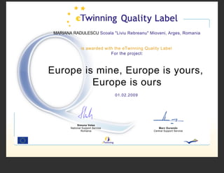 MARIANA RADULESCU Scoala quot;Liviu Rebreanuquot; Mioveni, Arges, Romania


                is awarded with the eTwinning Quality Label
                              For the project:



Europe is mine, Europe is yours,
         Europe is ours
                                   01.02.2009




             Simona Velea
        National Support Service                     Marc Durando
                Romania                           Central Support Service
 