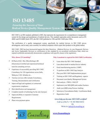 ISO 13485
    Ensuring the Success of Your
    Medical Device Quality Management System (MDQMS)

    ISO 13485 is an ISO standard, published in 2003, that represents the requirements for a comprehensive management
    system for the design and manufacture of medical devices. This standard supersedes earlier documents such as EN
    46001 and EN 46002 (both 1997), the ISO 13485 published in 1996 and ISO 13488 (also 1996).

    The certification of a quality management system, specifically for medical devices, to ISO 13485 proves
    advantageous, and in many cases essential, for medical companies which export their products to the global market.

    ISO 13485: 2003 has been harmonized against the three Directives (Medical Devices, In-vitro Diagnostic Devices
    and Active Implantable Devices) so certification to this standard by an accredited certification body which are
    reputed worldwide automatically demonstrates compliance with specific clauses in the regulations.

    Why choose i3 Consulting?                                      Why Consultant is required for ISO 13485 Certification.

   B-Pharm, RAC, Msc (Microbiology), BE                                Learn about the ISO 13485 Standard
    (Electronics) Certified and experienced technical                   Lean about trends in medical device industry
    team for consulting services.                                       Good manufacturing practice ( GMP)
   Experience of successfully providing ISO 13485
                                                                        To perform an ISO 13485 Gap Analysis
    Consultancy for 120 organizations across India,
                                                                        Plan your ISO 13485 Implementation project
    Malaysia, UAE, Srilanka etc...
                                                                        Training on ISO 13485 and Regulatory aspects
   Turn key services offer includes Consultancy,
                                                                        Document your Quality Management System
    Training, Documentation and Certification.
                                                                        Risk analysis - FMEA / HACCP
   Improved legal and regulatory or contractual
                                                                        Implement your MD-QMS and conduct business
    requirements compliance.
                                                                        Audit your QMS using Process Auditing
   Risk identification and management.
   Complete transfer of technology by the end of project               Selection of Accreditation Body / Certification Body

   Improved ability to respond to Customer                             Registration Audit

    Requirements.
                                                                       Let us help you become ISO 13485 certified!
   Phase wise payment option.
                                                                          Call us (24x7) + 91 80 5064 8432
                                                                                            Or
                                                                               Write to info@i3consulting.in


                                                                   www.i3consulting.in
 