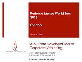 SCM: From Developer Tool to
Corporate Versioning
Bola Rotibi, Research Director
Ian Murphy, Principal Analyst
Creative Intellect Consulting
Perforce Merge World Tour
2013
London
May 16, 2013
 