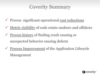 ü  Proven significant operational cost reductions
ü  Metric visibility of code estate onshore and offshore
ü  Proven history of finding crash causing or
unexpected behavior causing defects
ü  Process Improvement of the Application Lifecycle
Management
Coverity Summary
 