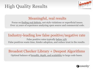 Meaningful, real results
Focus on finding real defects, not style violations or superficial issues.
Over 12 years of experience analyzing open source and commercial code.
Industry-leading low false positive/negative rate
False positive rates typically below 15%
False positives waste time, hinder adoption, and reduce trust in the results.
Broadest Checker Library + Deepest Algorithms
Optimal balance of breadth, depth, and scalability to large code bases.
High Quality Results
 