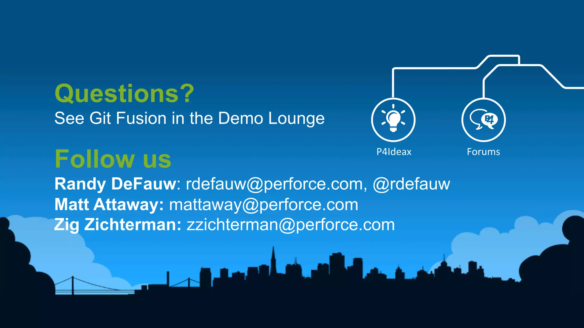 15	
  
Questions?
See Git Fusion in the Demo Lounge
Follow us
Randy DeFauw: rdefauw@perforce.com, @rdefauw
Matt Attaway: mattaway@perforce.com
Zig Zichterman: zzichterman@perforce.com
P4Ideax	
   Forums	
  
 