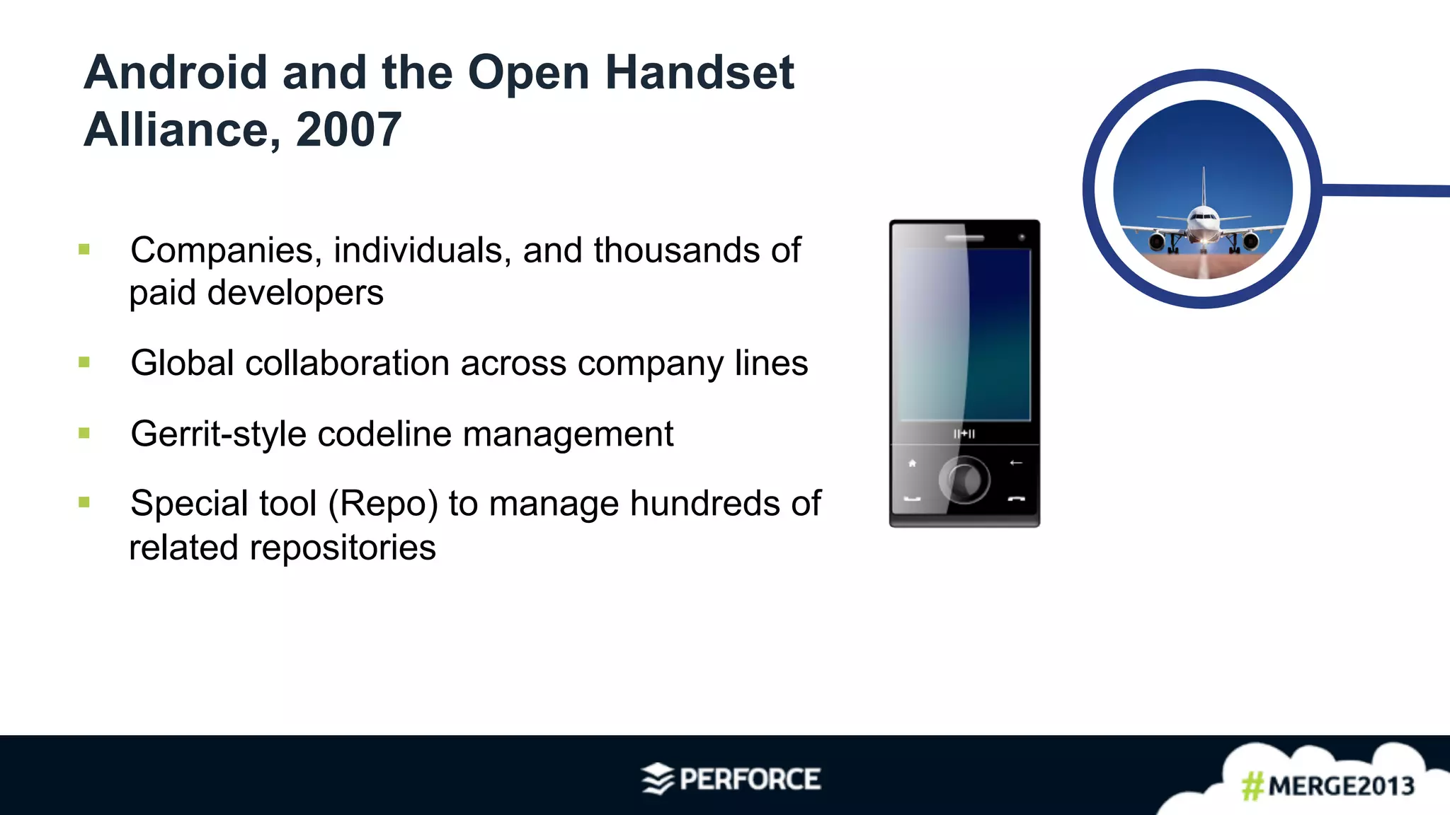 4	
  
Android and the Open Handset
Alliance, 2007
§  Companies, individuals, and thousands of
paid developers
§  Global collaboration across company lines
§  Gerrit-style codeline management
§  Special tool (Repo) to manage hundreds of
related repositories
 