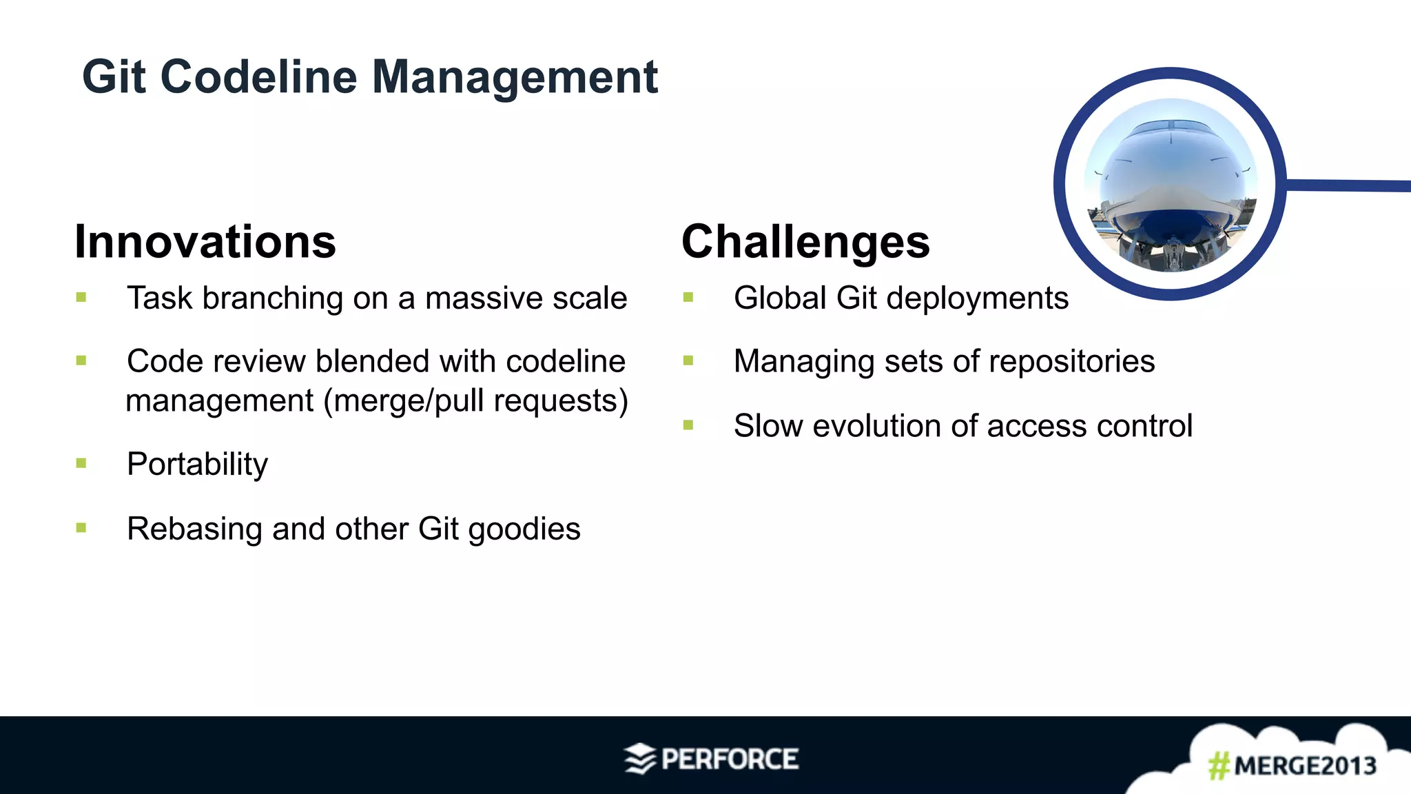 5	
  
Git Codeline Management
Innovations
§  Task branching on a massive scale
§  Code review blended with codeline
management (merge/pull requests)
§  Portability
§  Rebasing and other Git goodies
Challenges
§  Global Git deployments
§  Managing sets of repositories
§  Slow evolution of access control
 