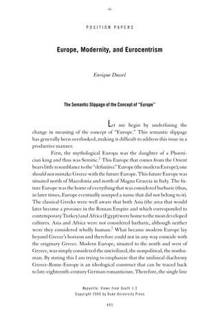 POSITION PAPERS

Europe, Modernity, and Eurocentrism

Enrique Dussel

The Semantic Slippage of the Concept of “Europe”

L

et me begin by underlining the
change in meaning of the concept of “Europe.” This semantic slippage
has generally been overlooked, making it difﬁcult to address this issue in a
productive manner.
First, the mythological Europa was the daughter of a Phoenician king and thus was Semitic.1 This Europe that comes from the Orient
bears little resemblance to the “deﬁnitive” Europe (the modern Europe); one
should not mistake Greece with the future Europe. This future Europe was
situated north of Macedonia and north of Magna Graecia in Italy. The future Europe was the home of everything that was considered barbaric (thus,
in later times, Europe eventually usurped a name that did not belong to it).
The classical Greeks were well aware that both Asia (the area that would
later become a province in the Roman Empire and which corresponded to
contemporary Turkey) and Africa (Egypt) were home to the most developed
cultures. Asia and Africa were not considered barbaric, although neither
were they considered wholly human.2 What became modern Europe lay
beyond Greece’s horizon and therefore could not in any way coincide with
the originary Greece. Modern Europe, situated to the north and west of
Greece, was simply considered the uncivilized, the nonpolitical, the nonhuman. By stating this I am trying to emphasize that the unilineal diachrony
Greece-Rome-Europe is an ideological construct that can be traced back
to late-eighteenth-century German romanticism. Therefore, the single line
N e p a n t l a : V i e w s f r o m S o u t h 1.3
Copyright 2000 by Duke University Press
465

 