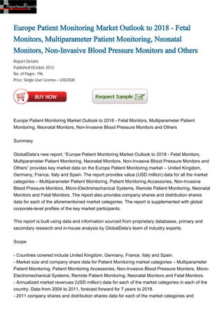 Europe Patient Monitoring Market Outlook to 2018 - Fetal
Monitors, Multiparameter Patient Monitoring, Neonatal
Monitors, Non-Invasive Blood Pressure Monitors and Others
Report Details:
Published:October 2012
No. of Pages: 196
Price: Single User License – US$3500




Europe Patient Monitoring Market Outlook to 2018 - Fetal Monitors, Multiparameter Patient
Monitoring, Neonatal Monitors, Non-Invasive Blood Pressure Monitors and Others


Summary


GlobalData’s new report, “Europe Patient Monitoring Market Outlook to 2018 - Fetal Monitors,
Multiparameter Patient Monitoring, Neonatal Monitors, Non-Invasive Blood Pressure Monitors and
Others” provides key market data on the Europe Patient Monitoring market – United Kingdom,
Germany, France, Italy and Spain. The report provides value (USD million) data for all the market
categories – Multiparameter Patient Monitoring, Patient Monitoring Accessories, Non-Invasive
Blood Pressure Monitors, Micro-Electromechanical Systems, Remote Patient Monitoring, Neonatal
Monitors and Fetal Monitors. The report also provides company shares and distribution shares
data for each of the aforementioned market categories. The report is supplemented with global
corporate-level profiles of the key market participants.

This report is built using data and information sourced from proprietary databases, primary and
secondary research and in-house analysis by GlobalData’s team of industry experts.


Scope


- Countries covered include United Kingdom, Germany, France, Italy and Spain.
- Market size and company share data for Patient Monitoring market categories – Multiparameter
Patient Monitoring, Patient Monitoring Accessories, Non-Invasive Blood Pressure Monitors, Micro-
Electromechanical Systems, Remote Patient Monitoring, Neonatal Monitors and Fetal Monitors.
- Annualized market revenues (USD million) data for each of the market categories in each of the
country. Data from 2004 to 2011, forecast forward for 7 years to 2018.
- 2011 company shares and distribution shares data for each of the market categories and
 