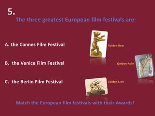 Match the European film festivals with their Awards!
A. the Cannes Film Festival
B. the Venice Film Festival
C. the Berlin Film Festival
The three greatest European film festivals are:
Golden Bear
Golden Palm
Golden Lion
 