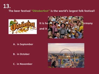 The beer festival “Oktoberfest” is the world’s largest folk festival!
It is held every year in Bavaria, Germany
and it begins:
A. in September
B. in October
C. in November
 