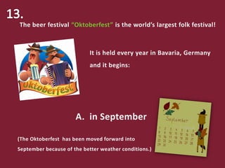 The beer festival “Oktoberfest” is the world’s largest folk festival!
It is held every year in Bavaria, Germany
and it begins:
A. in September
(The Oktoberfest has been moved forward into
September because of the better weather conditions.)
 