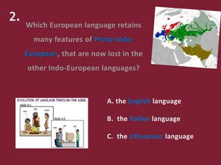 A. the English language
B. the Italian language
C. the Lithuanian language
Which European language retains
many features of Proto-Indo-
European, that are now lost in the
other Indo-European languages?
 