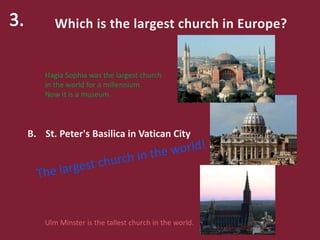 Which is the largest church in Europe?
A. Hagia Sophia in Istanbul
B. St. Peter's Basilica in Vatican City
C. Ulm Minster in Ulm (Germany)
Hagia Sophia was the largest church
in the world for a millennium.
Now it is a museum.
Ulm Minster is the tallest church in the world.
 