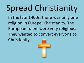 Spread Christianity	In the late 1400s, there was only one religion in Europe, Christianity. The European rulers were very religious. They wanted to convert everyone to Christianity.