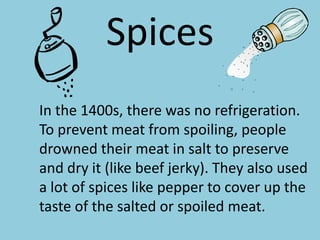 Spices	In the 1400s, there was no refrigeration. To prevent meat from spoiling, people drowned their meat in salt to preserve and dry it (like beef jerky). They also used a lot of spices like pepper to cover up the taste of the salted or spoiled meat.