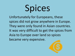 Spices	Unfortunately for Europeans, these spices did not grow anywhere in Europe. They were only found in Asian countries. It was very difficult to get the spices from Asia to Europe over land so spices became very expensive.