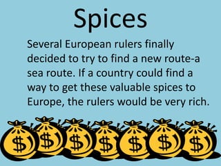 SpicesSeveral European rulers finally decided to try to find a new route-a sea route. If a country could find a way to get these valuable spices to Europe, the rulers would be very rich.