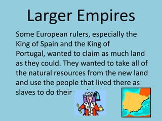 Larger Empires	Some European rulers, especially the King of Spain and the King of Portugal, wanted to claim as much land as they could. They wanted to take all of the natural resources from the new land and use the people that lived there as slaves to do their work.