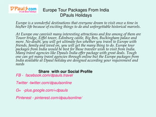 Europe Tour Packages From India
DPauls Holidays
Europe is a wonderful destinations that everyone dream to visit once a time in
his/her life because of exciting things to do and unforgettable historical marvels.
At Europe one canvisit many interesting attractions and few among of them are
Tower bridge, Eiffel tower, Edinburg castle, Big Ben, Buckingham palace and
more. No-doubt, you will get ultimate fun whether you travel to Europe with
friends, family and loved on, you will get the many thing to do. Europe tour
packages from India would be best for those traveler wish to visit from India.
Many travel agencies like Dpauls India offer package with great deals. Tough
one can get many travel agencies through online but the Europe packages from
India available at Dpaul holiday are designed according your requirement and
needs
Share with our Social Profile
FB - facebook.com/dpauls.travel
Twitter -twitter.com/dpaulsonline

G+ -plus.google.com/+dpauls
Pinterest - pinterest.com/dpaulsonline/

 