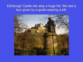 Edinburgh Castle sits atop a huge hill. We had a tour given by a guide wearing a kilt. 