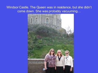 Windsor Castle. The Queen was in residence, but she didn’t come down. She was probably vacuuming… 