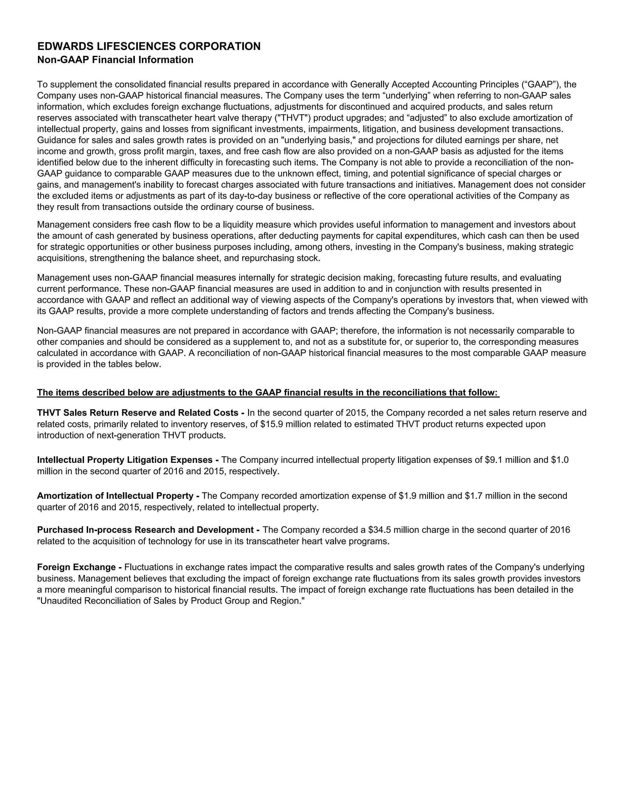 EDWARDS LIFESCIENCES CORPORATION
Non-GAAP Financial Information
Management considers free cash flow to be a liquidity measure which provides useful information to management and investors about
the amount of cash generated by business operations, after deducting payments for capital expenditures, which cash can then be used
for strategic opportunities or other business purposes including, among others, investing in the Company's business, making strategic
acquisitions, strengthening the balance sheet, and repurchasing stock.
Non-GAAP financial measures are not prepared in accordance with GAAP; therefore, the information is not necessarily comparable to
other companies and should be considered as a supplement to, and not as a substitute for, or superior to, the corresponding measures
calculated in accordance with GAAP. A reconciliation of non-GAAP historical financial measures to the most comparable GAAP measure
is provided in the tables below.
Intellectual Property Litigation Expenses - The Company incurred intellectual property litigation expenses of $9.1 million and $1.0
million in the second quarter of 2016 and 2015, respectively.
Foreign Exchange - Fluctuations in exchange rates impact the comparative results and sales growth rates of the Company's underlying
business. Management believes that excluding the impact of foreign exchange rate fluctuations from its sales growth provides investors
a more meaningful comparison to historical financial results. The impact of foreign exchange rate fluctuations has been detailed in the
"Unaudited Reconciliation of Sales by Product Group and Region."
Purchased In-process Research and Development - The Company recorded a $34.5 million charge in the second quarter of 2016
related to the acquisition of technology for use in its transcatheter heart valve programs.
Amortization of Intellectual Property - The Company recorded amortization expense of $1.9 million and $1.7 million in the second
quarter of 2016 and 2015, respectively, related to intellectual property.
To supplement the consolidated financial results prepared in accordance with Generally Accepted Accounting Principles (“GAAP”), the
Company uses non-GAAP historical financial measures. The Company uses the term “underlying” when referring to non-GAAP sales
information, which excludes foreign exchange fluctuations, adjustments for discontinued and acquired products, and sales return
reserves associated with transcatheter heart valve therapy ("THVT") product upgrades; and “adjusted” to also exclude amortization of
intellectual property, gains and losses from significant investments, impairments, litigation, and business development transactions.
Guidance for sales and sales growth rates is provided on an "underlying basis," and projections for diluted earnings per share, net
income and growth, gross profit margin, taxes, and free cash flow are also provided on a non-GAAP basis as adjusted for the items
identified below due to the inherent difficulty in forecasting such items. The Company is not able to provide a reconciliation of the non-
GAAP guidance to comparable GAAP measures due to the unknown effect, timing, and potential significance of special charges or
gains, and management's inability to forecast charges associated with future transactions and initiatives. Management does not consider
the excluded items or adjustments as part of its day-to-day business or reflective of the core operational activities of the Company as
they result from transactions outside the ordinary course of business.
Management uses non-GAAP financial measures internally for strategic decision making, forecasting future results, and evaluating
current performance. These non-GAAP financial measures are used in addition to and in conjunction with results presented in
accordance with GAAP and reflect an additional way of viewing aspects of the Company's operations by investors that, when viewed with
its GAAP results, provide a more complete understanding of factors and trends affecting the Company's business.
The items described below are adjustments to the GAAP financial results in the reconciliations that follow:
THVT Sales Return Reserve and Related Costs - In the second quarter of 2015, the Company recorded a net sales return reserve and
related costs, primarily related to inventory reserves, of $15.9 million related to estimated THVT product returns expected upon
introduction of next-generation THVT products.
 