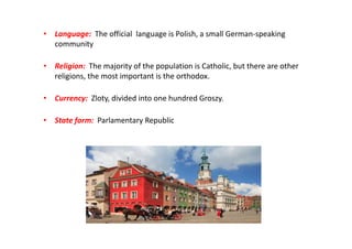 • Language: The official language is Polish, a small German-speaking
community
• Religion: The majority of the population is Catholic, but there are other
religions, the most important is the orthodox.
• Currency: Zloty, divided into one hundred Groszy.
• State form: Parlamentary Republic
 
