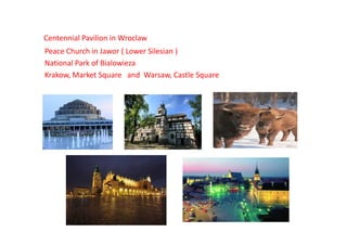 Centennial Pavilion in Wroclaw
Peace Church in Jawor ( Lower Silesian )
National Park of Bialowieza
Krakow, Market Square and Warsaw, Castle Square
 