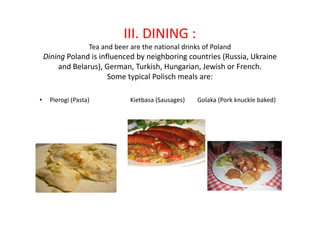 III. DINING :
Tea and beer are the national drinks of Poland
Dining Poland is influenced by neighboring countries (Russia, Ukraine
and Belarus), German, Turkish, Hungarian, Jewish or French.
Some typical Polisch meals are:
• Pierogi (Pasta) Kietbasa (Sausages) Golaka (Pork knuckle baked)
 