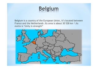 Belgium is a country of the European Union, it’s located between
France and the Netherlands .Its area is about 30 528 km ².Its
motto is "Unity is strength“
 