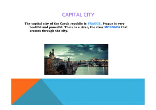 CAPITAL CITY
The capital city of the Czech republic is PRAGUE. Prague is very
beatiful and powerful. There is a river, the river MOLDAVA that
crosses through the city.
 