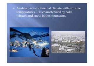  Austria has a continental climate with extreme
temperatures. It is characterized by cold
winters and snow in the mountains.
 