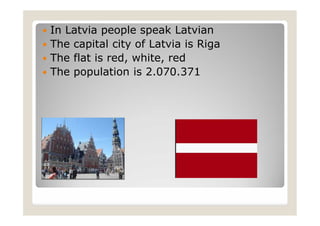  In Latvia people speak Latvian
 The capital city of Latvia is Riga
 The flat is red, white, red
 The population is 2.070.371
 