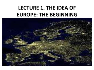 LECTURE 1. THE IDEA OF
EUROPE: THE BEGINNING
 