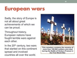 European wars
Sadly, the story of Europe is
not all about great
achievements of which we
can be proud.
Throughout history,
European nations have
fought terrible wars against
each other.
In the 20th century, two wars
that started on this continent
spread and involved
countries all over the world.
This cemetery contains the remains of
more than 140,000 soldiers who died
during the Battle of Verdun (France) in
the First World War.
41
 