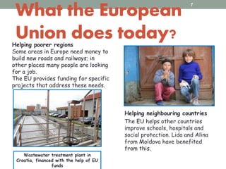 What the European
Union does today?Helping poorer regions
Some areas in Europe need money to
build new roads and railways; in
other places many people are looking
for a job.
The EU provides funding for specific
projects that address these needs.
7
Helping neighbouring countries
The EU helps other countries
improve schools, hospitals and
social protection. Lida and Alina
from Moldova have benefited
from this.
Wastewater treatment plant in
Croatia, financed with the help of EU
funds
 