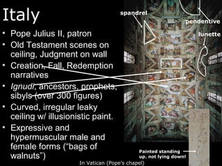 Italy
• Pope Julius II, patron
• Old Testament scenes on
ceiling, Judgment on wall
• Creation, Fall, Redemption
narratives
• Ignudi, ancestors, prophets,
sibyls (over 300 figures)
• Curved, irregular leaky
ceiling w/ illusionistic paint.
• Expressive and
hypermuscular male and
female forms (“bags of
walnuts”)
In Vatican (Pope’s chapel)
spandrel
lunette
Painted standing
up. not lying down!
pendentive
 