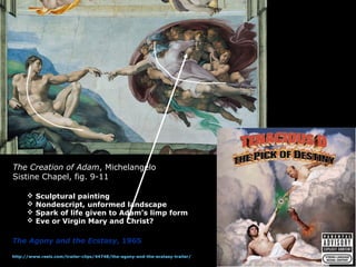 The Creation of Adam, Michelangelo
Sistine Chapel, fig. 9-11
 Sculptural painting
 Nondescript, unformed landscape
 Spark of life given to Adam’s limp form
 Eve or Virgin Mary and Christ?
The Agony and the Ecstasy, 1965
http://www.reelz.com/trailer-clips/44748/the-agony-and-the-ecstasy-trailer/
 