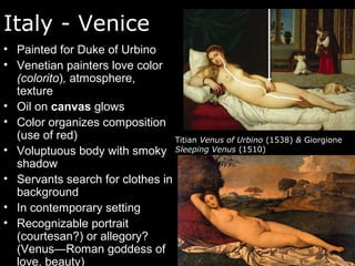 Italy - Venice
• Painted for Duke of Urbino
• Venetian painters love color
(colorito), atmosphere,
texture
• Oil on canvas glows
• Color organizes composition
(use of red)
• Voluptuous body with smoky
shadow
• Servants search for clothes in
background
• In contemporary setting
• Recognizable portrait
(courtesan?) or allegory?
(Venus—Roman goddess of
love, beauty)
Titian Venus of Urbino (1538) & Giorgione
Sleeping Venus (1510)
 