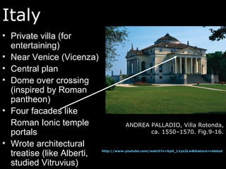 Italy
• Private villa (for
entertaining)
• Near Venice (Vicenza)
• Central plan
• Dome over crossing
(inspired by Roman
pantheon)
• Four facades like
Roman Ionic temple
portals
• Wrote architectural
treatise (like Alberti,
studied Vitruvius)
ANDREA PALLADIO, Villa Rotonda,
ca. 1550–1570. Fig.9-16.
http://www.youtube.com/watch?v=byH_L1yo2Lw&feature=related
 