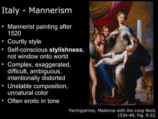 Italy - Mannerism
• Mannerist painting after
1520
• Courtly style
• Self-conscious stylishness,
not window onto world
• Complex, exaggerated,
difficult, ambiguous,
intentionally distorted
• Unstable composition,
unnatural color
• Often erotic in tone
Parmigianino, Madonna with the Long Neck,
1534-40, Fig. 9-22.
 