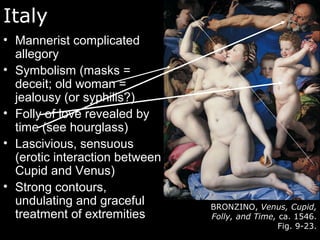 Italy
• Mannerist complicated
allegory
• Symbolism (masks =
deceit; old woman =
jealousy (or syphilis?)
• Folly of love revealed by
time (see hourglass)
• Lascivious, sensuous
(erotic interaction between
Cupid and Venus)
• Strong contours,
undulating and graceful
treatment of extremities
BRONZINO, Venus, Cupid,
Folly, and Time, ca. 1546.
Fig. 9-23.
 