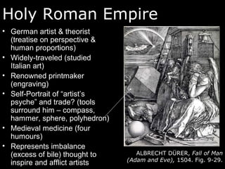 Holy Roman Empire
• German artist & theorist
(treatise on perspective &
human proportions)
• Widely-traveled (studied
Italian art)
• Renowned printmaker
(engraving)
• Self-Portrait of “artist’s
psyche” and trade? (tools
surround him – compass,
hammer, sphere, polyhedron)
• Medieval medicine (four
humours)
• Represents imbalance
(excess of bile) thought to
inspire and afflict artists
ALBRECHT DÜRER, Fall of Man
(Adam and Eve), 1504. Fig. 9-29.
 