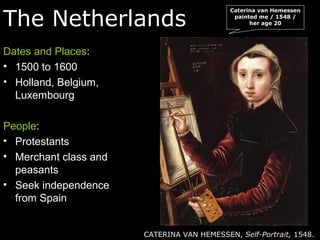 The Netherlands
Dates and Places:
• 1500 to 1600
• Holland, Belgium,
Luxembourg
People:
• Protestants
• Merchant class and
peasants
• Seek independence
from Spain
CATERINA VAN HEMESSEN, Self-Portrait, 1548.
Caterina van Hemessen
painted me / 1548 /
her age 20
 