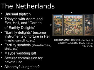 The Netherlands
• Unusual triptych
• Triptych with Adam and
Eve, Hell, and “Garden
of Earthly Delights”
• “Earthly delights” become
instruments of torture in Hell
(music, gambling, etc)
• Fertility symbols (strawberries,
birds, etc)
• Maybe wedding gift
• Secular commission for
private use
• Alchemy? Judgment?
HIERONYMUS BOSCH, Garden of
Earthly Delights, 1505–1510.
Fig. 9-33.
7’
9’
 