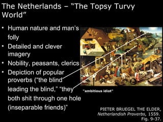The Netherlands – “The Topsy Turvy
World”
• Human nature and man’s
folly
• Detailed and clever
imagery
• Nobility, peasants, clerics
• Depiction of popular
proverbs (“the blind
leading the blind,” “they
both shit through one hole
(inseparable friends)” PIETER BRUEGEL THE ELDER,
Netherlandish Proverbs, 1559.
Fig. 9-37.
“ambitious idiot”
 