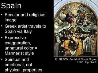 Spain
• Secular and religious
image
• Greek artist travels to
Spain via Italy
• Expressive
exaggeration,
unnatural color =
Mannerist style
• Spiritual and
emotional, not
physical, properties
EL GRECO, Burial of Count Orgaz,
1586. Fig. 9-40.
 