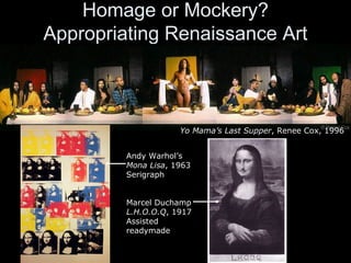 Homage or Mockery?
Appropriating Renaissance Art
Yo Mama’s Last Supper, Renee Cox, 1996
Andy Warhol’s
Mona Lisa, 1963
Serigraph
Marcel Duchamp
L.H.O.O.Q, 1917
Assisted
readymade
 