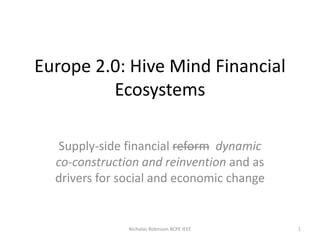 Europe 2.0: Hive Mind Financial
Ecosystems
Supply-side financial reform dynamic
co-construction and reinvention and as
drivers for social and economic change
1Nicholas Robinson BCPE IEEE
 