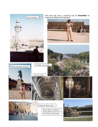 The next day was a morning trip to Versailles to
                      Place Vendome             explore its Palace and Gardens.




                                 The 800- acres garden
Palace monument of Louis




                               Chapel ceiling




                                      Façade of King’s apts

                                            Queen Marie Antoinette’s
                                            family portrait, and view of
                                            the fountain in the garden
 